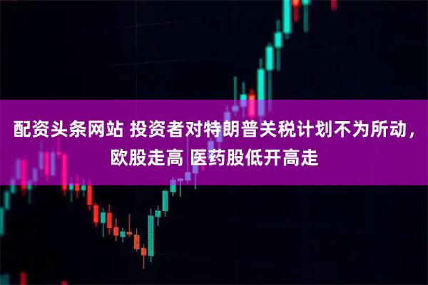 配资头条网站 投资者对特朗普关税计划不为所动，欧股走高 医药股低开高走