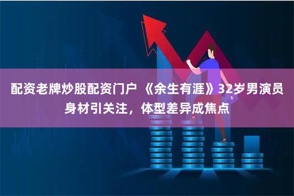 配资老牌炒股配资门户 《余生有涯》32岁男演员身材引关注，体型差异成焦点