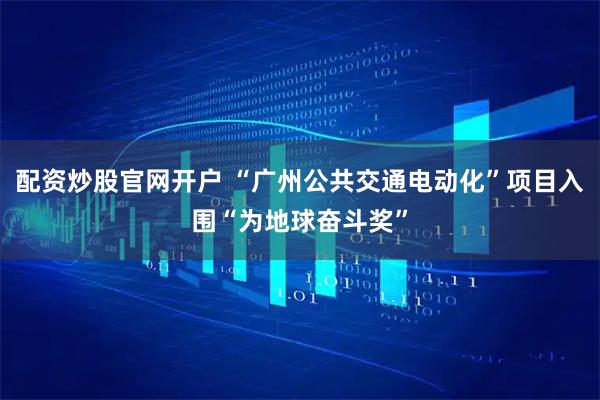 配资炒股官网开户 “广州公共交通电动化”项目入围“为地球奋斗奖”