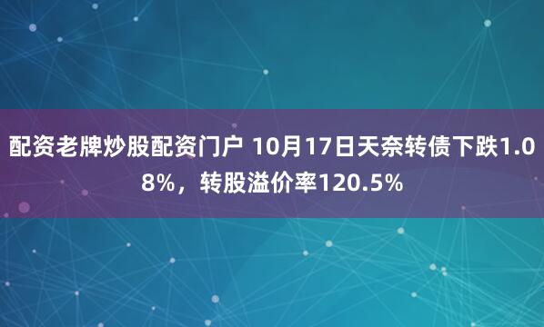 配资老牌炒股配资门户 10月17日天奈转债下跌1.08%，转股溢价率120.5%
