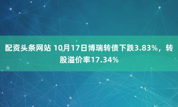 配资头条网站 10月17日博瑞转债下跌3.83%，转股溢价率17.34%