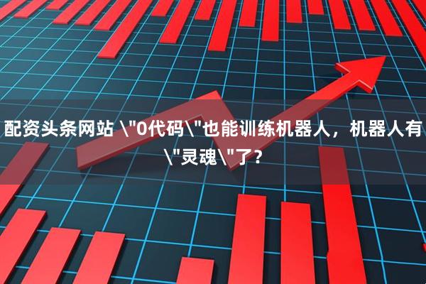 配资头条网站 ＂0代码＂也能训练机器人，机器人有＂灵魂＂了？