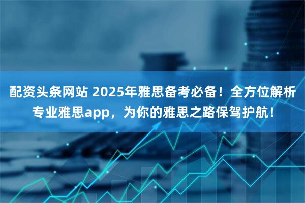 配资头条网站 2025年雅思备考必备！全方位解析专业雅思app，为你的雅思之路保驾护航！