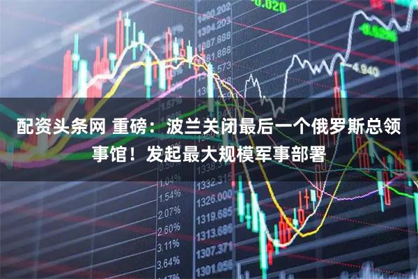 配资头条网 重磅：波兰关闭最后一个俄罗斯总领事馆！发起最大规模军事部署