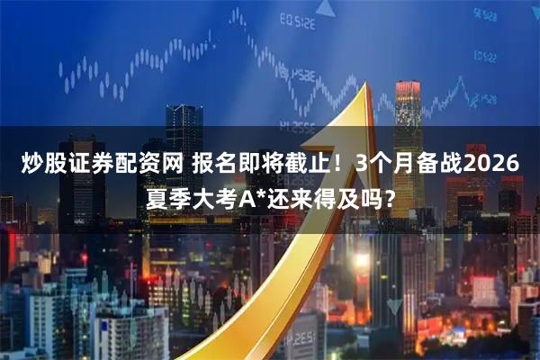 炒股证券配资网 报名即将截止！3个月备战2026夏季大考A*还来得及吗？
