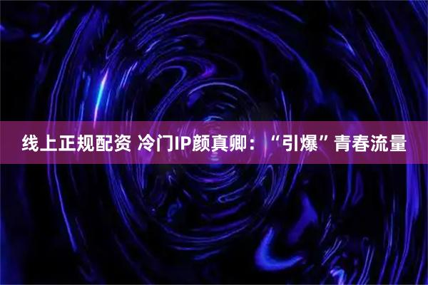 线上正规配资 冷门IP颜真卿：“引爆”青春流量