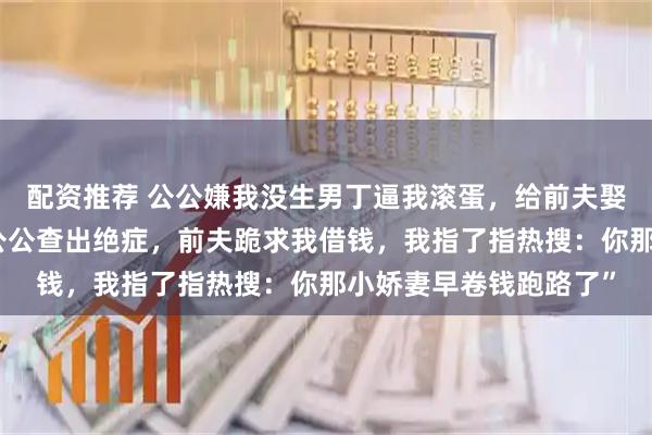 配资推荐 公公嫌我没生男丁逼我滚蛋，给前夫娶了年轻姑娘。三年后公公查出绝症，前夫跪求我借钱，我指了指热搜：你那小娇妻早卷钱跑路了”