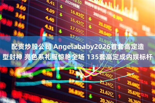 配资炒股公司 Angelababy2026首套高定造型封神 亮色系礼服惊艳全场 135套高定成内娱标杆