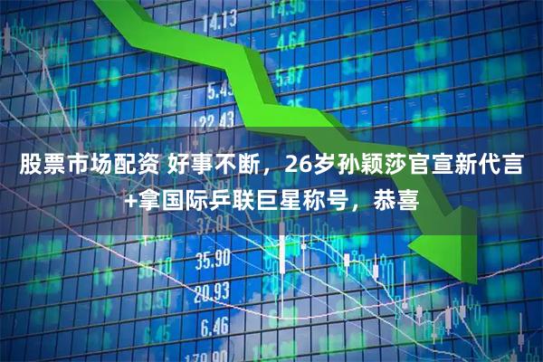 股票市场配资 好事不断，26岁孙颖莎官宣新代言+拿国际乒联巨星称号，恭喜