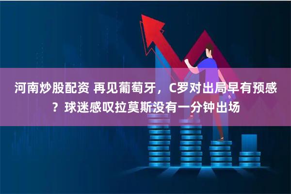 河南炒股配资 再见葡萄牙，C罗对出局早有预感？球迷感叹拉莫斯没有一分钟出场