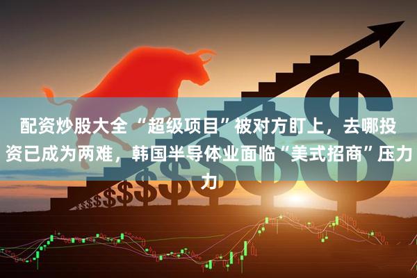 配资炒股大全 “超级项目”被对方盯上，去哪投资已成为两难，韩国半导体业面临“美式招商”压力