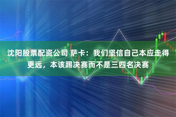 沈阳股票配资公司 萨卡：我们坚信自己本应走得更远，本该踢决赛而不是三四名决赛