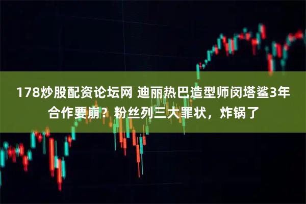 178炒股配资论坛网 迪丽热巴造型师闵塔鲨3年合作要崩？粉丝列三大罪状，炸锅了