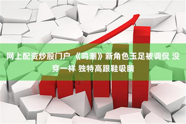 网上配资炒股门户 《鸣潮》新角色玉足被调侃 没穿一样 独特高跟鞋吸睛
