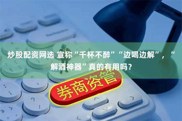 炒股配资网选 宣称“千杯不醉”“边喝边解”，“解酒神器”真的有用吗？