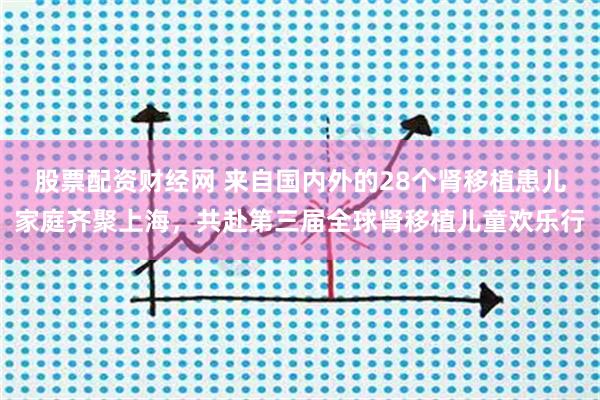 股票配资财经网 来自国内外的28个肾移植患儿家庭齐聚上海，共赴第三届全球肾移植儿童欢乐行
