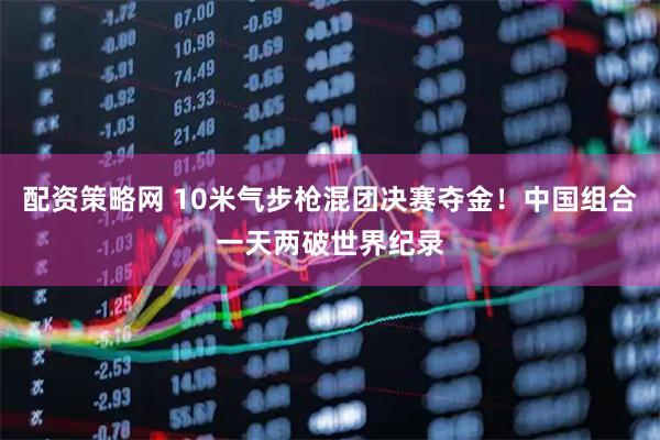 配资策略网 10米气步枪混团决赛夺金！中国组合一天两破世界纪录
